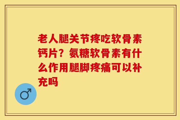 老人腿关节疼吃软骨素钙片？氨糖软骨素有什么作用腿脚疼痛可以补充吗-第1张图片-关节保镖