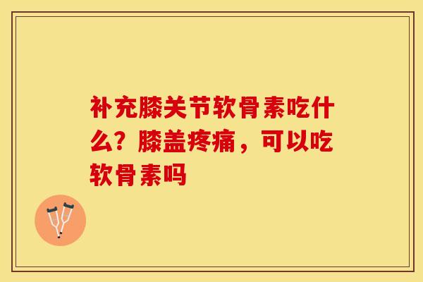 补充膝关节软骨素吃什么？膝盖疼痛	，可以吃软骨素吗-第1张图片-关节保镖