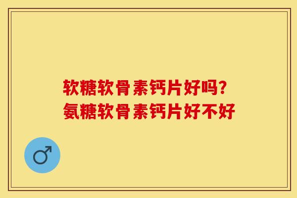 软糖软骨素钙片好吗？氨糖软骨素钙片好不好-第1张图片-关节保镖