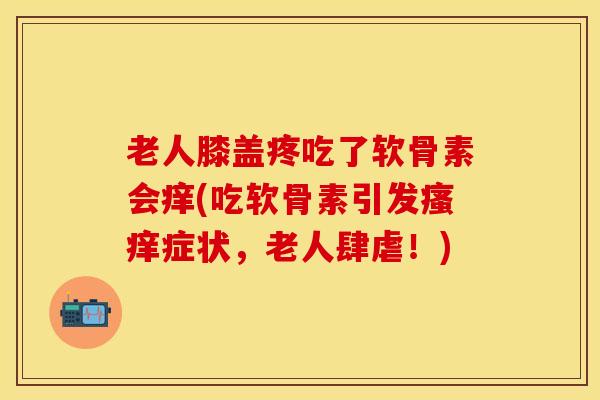 老人膝盖疼吃了软骨素会痒(吃软骨素引发瘙痒症状，老人肆虐！)-第1张图片-关节保镖