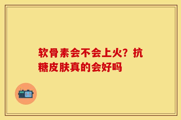 软骨素会不会上火？抗糖皮肤真的会好吗-第1张图片-关节保镖