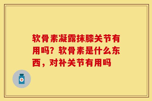 软骨素凝露抹膝关节有用吗？软骨素是什么东西，对补关节有用吗-第1张图片-关节保镖