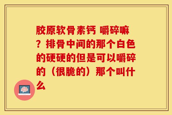 胶原软骨素钙 嚼碎嘛？排骨中间的那个白色的硬硬的但是可以嚼碎的（很脆的）那个叫什么-第1张图片-关节保镖