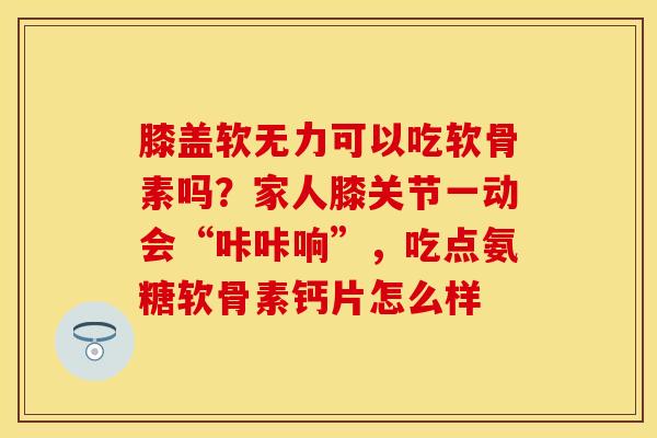 膝盖软无力可以吃软骨素吗？家人膝关节一动会“咔咔响	”，吃点氨糖软骨素钙片怎么样-第1张图片-关节保镖