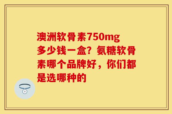 澳洲软骨素750mg多少钱一盒？氨糖软骨素哪个品牌好，你们都是选哪种的-第1张图片-关节保镖