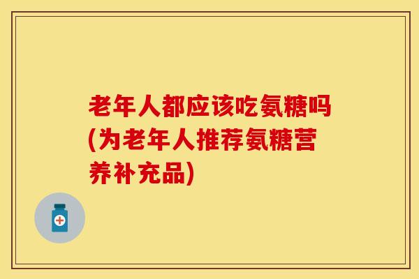 老年人都应该吃氨糖吗(为老年人推荐氨糖营养补充品)-第1张图片-关节保镖