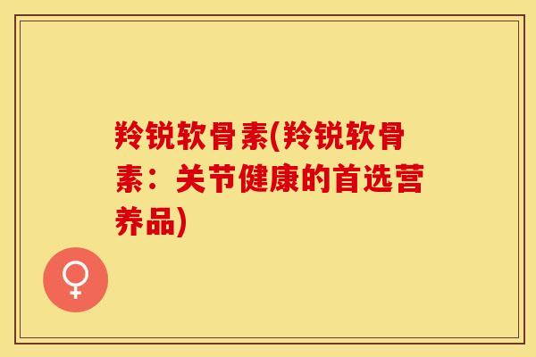 羚锐软骨素(羚锐软骨素：关节健康的首选营养品)-第1张图片-关节保镖
