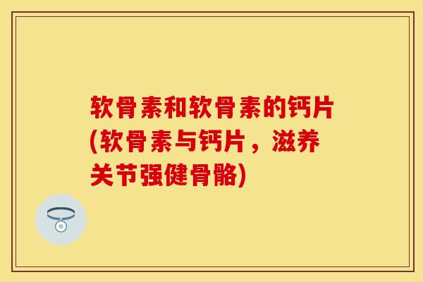 软骨素和软骨素的钙片(软骨素与钙片，滋养关节强健骨骼)-第1张图片-关节保镖