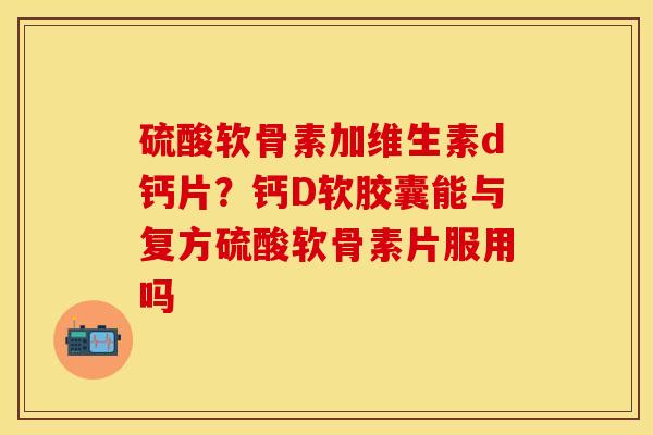 硫酸软骨素加维生素d钙片？钙D软胶囊能与复方硫酸软骨素片服用吗-第1张图片-关节保镖