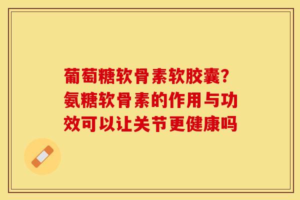 葡萄糖软骨素软胶囊？氨糖软骨素的作用与功效可以让关节更健康吗-第1张图片-关节保镖