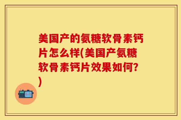 美国产的氨糖软骨素钙片怎么样(美国产氨糖软骨素钙片效果如何？)-第1张图片-关节保镖