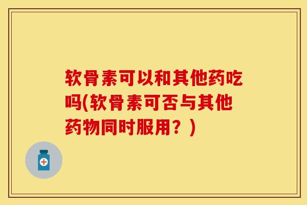 软骨素可以和其他药吃吗(软骨素可否与其他药物同时服用？)-第1张图片-关节保镖