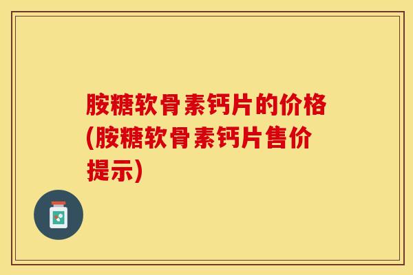 胺糖软骨素钙片的价格(胺糖软骨素钙片售价提示)-第1张图片-关节保镖