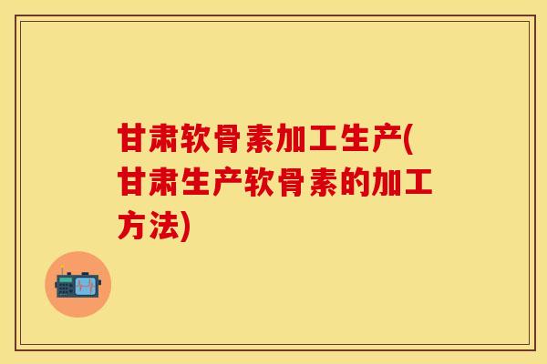 甘肃软骨素加工生产(甘肃生产软骨素的加工方法)-第1张图片-关节保镖