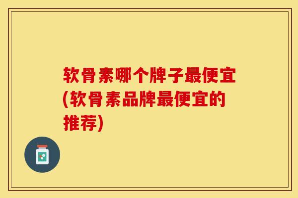软骨素哪个牌子最便宜(软骨素品牌最便宜的推荐)-第1张图片-关节保镖