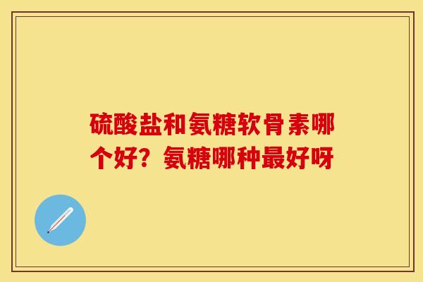 硫酸盐和氨糖软骨素哪个好？氨糖哪种最好呀-第1张图片-关节保镖