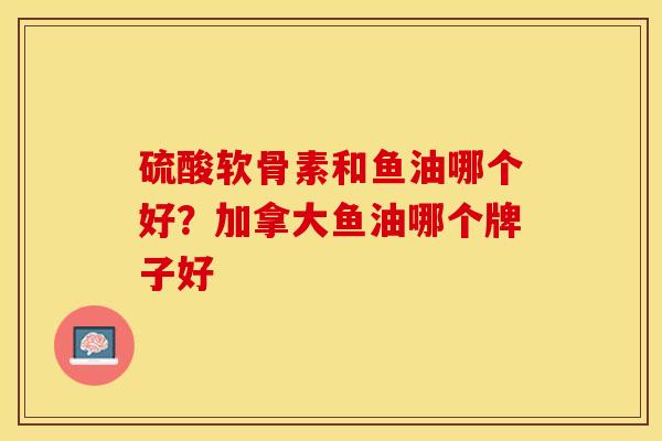 硫酸软骨素和鱼油哪个好？加拿大鱼油哪个牌子好-第1张图片-关节保镖