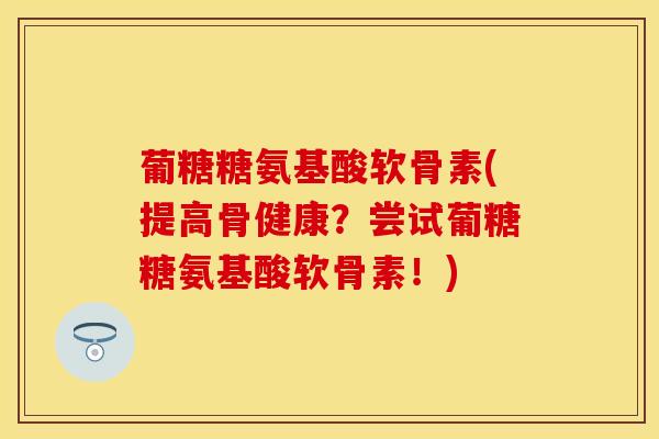 葡糖糖氨基酸软骨素(提高骨健康？尝试葡糖糖氨基酸软骨素！)-第1张图片-关节保镖