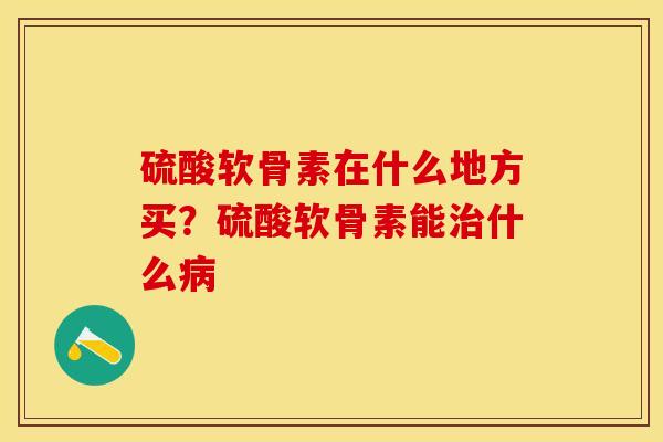 硫酸软骨素在什么地方买？硫酸软骨素能治什么病-第1张图片-关节保镖