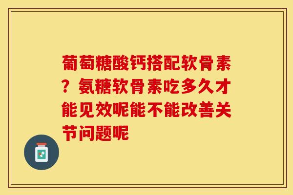 葡萄糖酸钙搭配软骨素？氨糖软骨素吃多久才能见效呢能不能改善关节问题呢-第1张图片-关节保镖