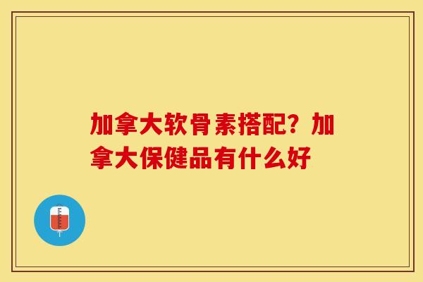 加拿大软骨素搭配？加拿大保健品有什么好-第1张图片-关节保镖