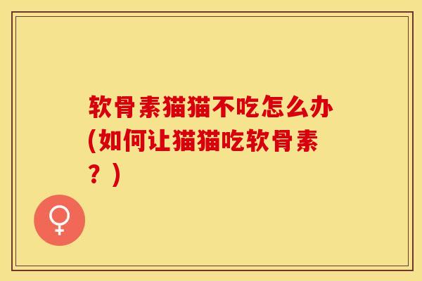 软骨素猫猫不吃怎么办(如何让猫猫吃软骨素？)-第1张图片-关节保镖