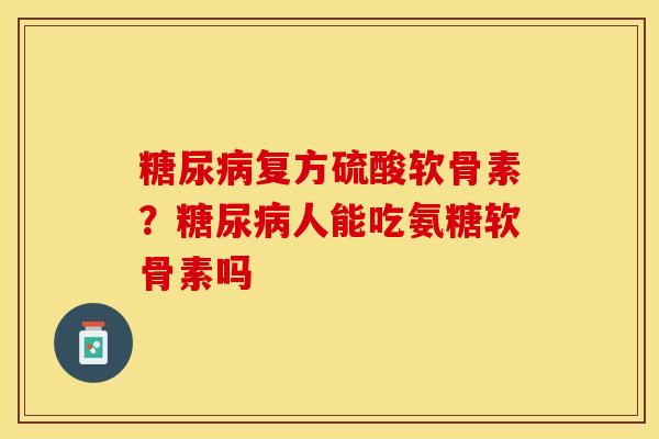 糖尿病复方硫酸软骨素？糖尿病人能吃氨糖软骨素吗-第1张图片-关节保镖