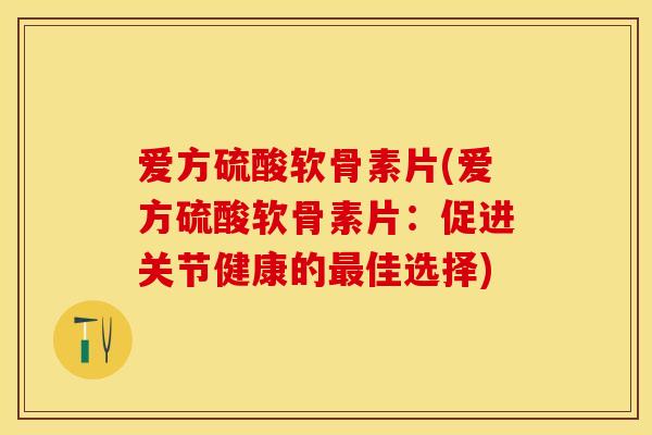 爱方硫酸软骨素片(爱方硫酸软骨素片：促进关节健康的最佳选择)-第1张图片-关节保镖