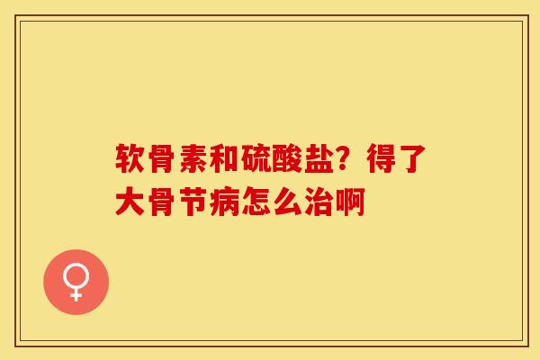 软骨素和硫酸盐？得了大骨节病怎么治啊-第1张图片-关节保镖
