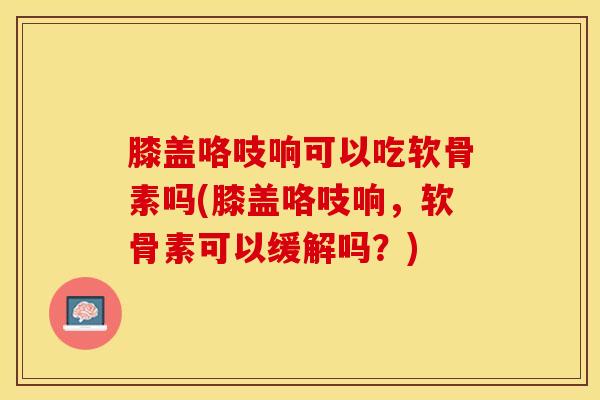 膝盖咯吱响可以吃软骨素吗(膝盖咯吱响，软骨素可以缓解吗？)-第1张图片-关节保镖