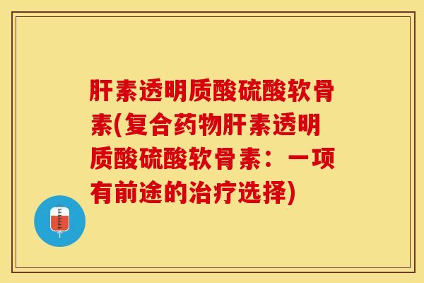 肝素透明质酸硫酸软骨素(复合药物肝素透明质酸硫酸软骨素：一项有前途的治疗选择)-第1张图片-关节保镖