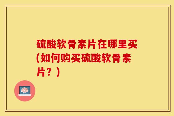 硫酸软骨素片在哪里买(如何购买硫酸软骨素片？)-第1张图片-关节保镖