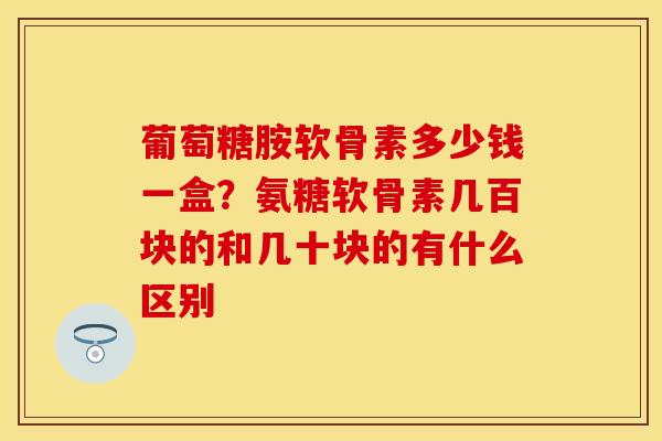 葡萄糖胺软骨素多少钱一盒？氨糖软骨素几百块的和几十块的有什么区别-第1张图片-关节保镖