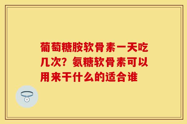 葡萄糖胺软骨素一天吃几次？氨糖软骨素可以用来干什么的适合谁-第1张图片-关节保镖