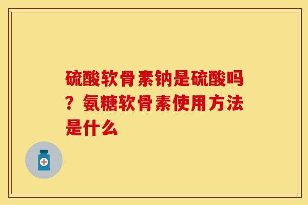 硫酸软骨素钠是硫酸吗？氨糖软骨素使用方法是什么-第1张图片-关节保镖