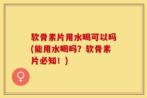 软骨素片用水喝可以吗(能用水喝吗？软骨素片必知！)-第1张图片-关节保镖