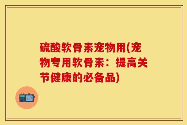 硫酸软骨素宠物用(宠物专用软骨素：提高关节健康的必备品)-第1张图片-关节保镖