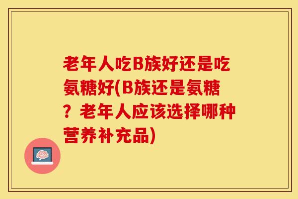 老年人吃B族好还是吃氨糖好(B族还是氨糖？老年人应该选择哪种营养补充品)