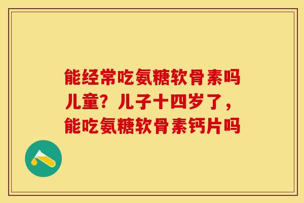 能经常吃氨糖软骨素吗儿童？儿子十四岁了，能吃氨糖软骨素钙片吗-第1张图片-关节保镖