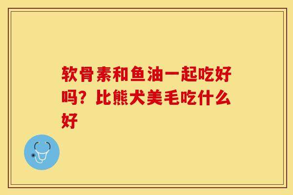 软骨素和鱼油一起吃好吗？比熊犬美毛吃什么好-第1张图片-关节保镖