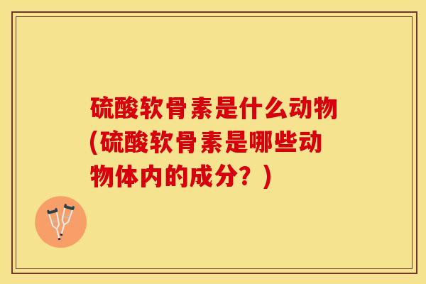 硫酸软骨素是什么动物(硫酸软骨素是哪些动物体内的成分？)-第1张图片-关节保镖
