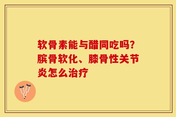 软骨素能与醋同吃吗？膑骨软化、膝骨性关节炎怎么治疗-第1张图片-关节保镖