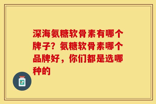深海氨糖软骨素有哪个牌子？氨糖软骨素哪个品牌好，你们都是选哪种的-第1张图片-关节保镖