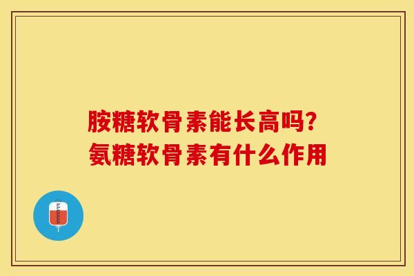 胺糖软骨素能长高吗？氨糖软骨素有什么作用-第1张图片-关节保镖