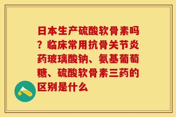 日本生产硫酸软骨素吗？临床常用抗骨关节炎药玻璃酸钠、氨基葡萄糖、硫酸软骨素三药的区别是什么-第1张图片-关节保镖