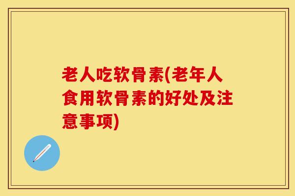 老人吃软骨素(老年人食用软骨素的好处及注意事项)-第1张图片-关节保镖
