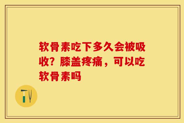 软骨素吃下多久会被吸收？膝盖疼痛，可以吃软骨素吗-第1张图片-关节保镖