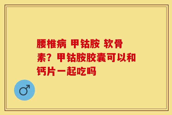 腰椎病 甲钴胺 软骨素？甲钴胺胶囊可以和钙片一起吃吗-第1张图片-关节保镖