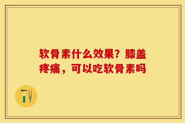 软骨素什么效果？膝盖疼痛，可以吃软骨素吗-第1张图片-关节保镖