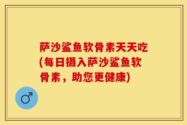 萨沙鲨鱼软骨素天天吃(每日摄入萨沙鲨鱼软骨素，助您更健康)-第1张图片-关节保镖